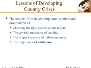 Lessons of Developing
Country Crises
 The lessons from developing country crises are
summarized as:
• Choosing the right exchange rate regime
• The central importance of banking
• The proper sequence of reform measures
• The importance of contagion
 
