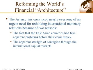 Reforming the World’s
Financial “Architecture”
 The Asian crisis convinced nearly everyone of an
urgent need for rethinking international monetary
relations because of two reasons:
• The fact that the East Asian countries had few
apparent problems before their crisis struck
• The apparent strength of contagion through the
international capital markets
 