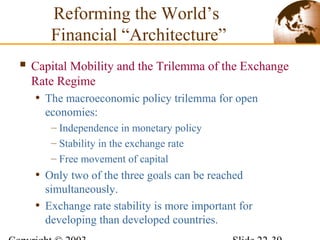  Capital Mobility and the Trilemma of the Exchange
Rate Regime
• The macroeconomic policy trilemma for open
economies:
– Independence in monetary policy
– Stability in the exchange rate
– Free movement of capital
• Only two of the three goals can be reached
simultaneously.
• Exchange rate stability is more important for
developing than developed countries.
Reforming the World’s
Financial “Architecture”
 