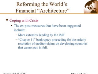  Coping with Crisis
• The ex-post measures that have been suggested
include:
– More extensive lending by the IMF
– “Chapter 11” bankruptcy proceeding for the orderly
resolution of creditor claims on developing countries
that cannot pay in full.
Reforming the World’s
Financial “Architecture”
 