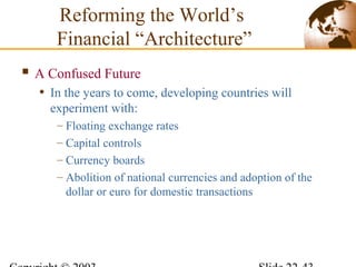  A Confused Future
• In the years to come, developing countries will
experiment with:
– Floating exchange rates
– Capital controls
– Currency boards
– Abolition of national currencies and adoption of the
dollar or euro for domestic transactions
Reforming the World’s
Financial “Architecture”
 