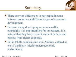 Summary
 There are vast differences in per-capita income
between countries at different stages of economic
development.
 Because many developing economies offer
potentially rich opportunities for investment, it is
natural that they have current account deficits and
borrow from richer countries.
 In the 1970s countries in Latin America entered an
era of distinctly inferior macroeconomic
performance.
 