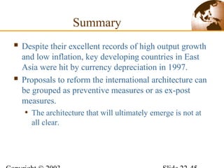 Summary
 Despite their excellent records of high output growth
and low inflation, key developing countries in East
Asia were hit by currency depreciation in 1997.
 Proposals to reform the international architecture can
be grouped as preventive measures or as ex-post
measures.
• The architecture that will ultimately emerge is not at
all clear.
 