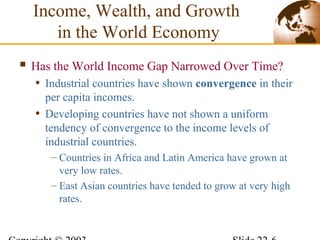  Has the World Income Gap Narrowed Over Time?
• Industrial countries have shown convergence in their
per capita incomes.
• Developing countries have not shown a uniform
tendency of convergence to the income levels of
industrial countries.
– Countries in Africa and Latin America have grown at
very low rates.
– East Asian countries have tended to grow at very high
rates.
Income, Wealth, and Growth
in the World Economy
 