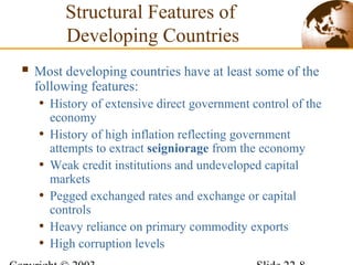 Structural Features of
Developing Countries
 Most developing countries have at least some of the
following features:
• History of extensive direct government control of the
economy
• History of high inflation reflecting government
attempts to extract seigniorage from the economy
• Weak credit institutions and undeveloped capital
markets
• Pegged exchanged rates and exchange or capital
controls
• Heavy reliance on primary commodity exports
• High corruption levels
 