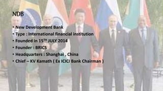 NDB
• New Development Bank
• Type : International financial institution
• Founded in 15TH JULY 2014
• Founder : BRICS
• Headquarters : Shanghai , China
• Chief – KV Kamath ( Ex ICICI Bank Chairman )
 
