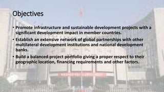 Objectives
• Promote infrastructure and sustainable development projects with a
significant development impact in member countries.
• Establish an extensive network of global partnerships with other
multilateral development institutions and national development
banks.
• Build a balanced project portfolio giving a proper respect to their
geographic location, financing requirements and other factors.
 