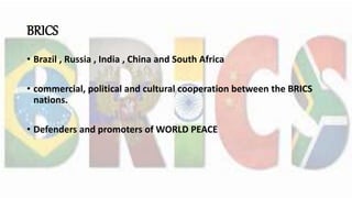 BRICS
• Brazil , Russia , India , China and South Africa
• commercial, political and cultural cooperation between the BRICS
nations.
• Defenders and promoters of WORLD PEACE
 
