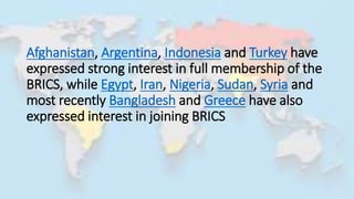 Afghanistan, Argentina, Indonesia and Turkey have
expressed strong interest in full membership of the
BRICS, while Egypt, Iran, Nigeria, Sudan, Syria and
most recently Bangladesh and Greece have also
expressed interest in joining BRICS
 