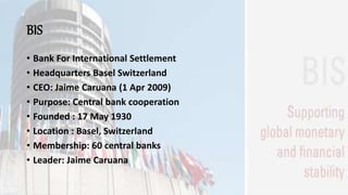 BIS
• Bank For International Settlement
• Headquarters Basel Switzerland
• CEO: Jaime Caruana (1 Apr 2009)
• Purpose: Central bank cooperation
• Founded : 17 May 1930
• Location : Basel, Switzerland
• Membership: 60 central banks
• Leader: Jaime Caruana
 
