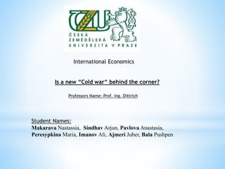 International Economics
Is a new “Cold war“ behind the corner?
Professors Name: Prof. Ing. Dittrich
Student Names:
Makarava Nastassia, Sindhav Arjun, Pavlova Anastasia,
Peresypkina Maria, Imanov Ali, Ajmeri Juber, Bala Pushpen
 