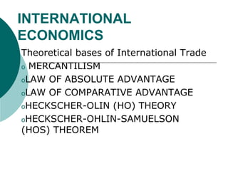 INTERNATIONAL
ECONOMICS
Theoretical bases of International Trade
o MERCANTILISM
oLAW OF ABSOLUTE ADVANTAGE
oLAW OF COMPARATIVE ADVANTAGE
oHECKSCHER-OLIN (HO) THEORY
oHECKSCHER-OHLIN-SAMUELSON
(HOS) THEOREM
 
