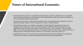 Nature of International Economics
• The international economics is an applied branch of general economics. Particularly it is an applied
branch of macroeconomics. It uses economic tools and principles to judge the economics decisions in
case of international trade and transaction.
• International economics is a theoretical economics. This is because like other economics, it has own
models, principles, and laws. As for example H.O. Theory, Leontief Paradox.
• International economics is a normative economics. It means that the international economics is
concerned with welfare aspect of the trade and transaction. Different international agencies were
established to look after the welfare aspect of the trade relations. As for example - The world bank,
IMF, etc. (iv) The international economics is a descriptive economics also which describes the flows of
different policies among the different countries. As for example - free trade, quotas, etc.
• International economics is also take into account international human relationships among different
countries of the world. It promotes international brotherhood, peace and unification.
 