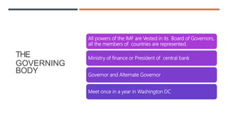 THE
GOVERNING
BODY
All powers of the IMF are Vested in its Board of Governors,
all the members of countries are represented.
Ministry of finance or President of central bank
Governor and Alternate Governor
Meet once in a year in Washington DC
 