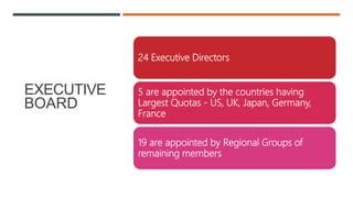 EXECUTIVE
BOARD
24 Executive Directors
5 are appointed by the countries having
Largest Quotas - US, UK, Japan, Germany,
France
19 are appointed by Regional Groups of
remaining members
 