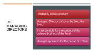 IMF
MANAGING
DIRECTORS
Headed by Executive Board
Managing Director is chosen by Executive
Board
It is responsible for the conduct of the
ordinary business of the Fund
Manager appointed for the period of 5-Years
 