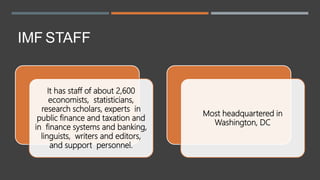 IMF STAFF
It has staff of about 2,600
economists, statisticians,
research scholars, experts in
public finance and taxation and
in finance systems and banking,
linguists, writers and editors,
and support personnel.
Most headquartered in
Washington, DC
 