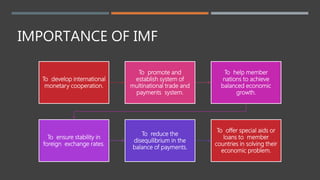 IMPORTANCE OF IMF
To develop international
monetary cooperation.
To promote and
establish system of
multinational trade and
payments system.
To help member
nations to achieve
balanced economic
growth.
To ensure stability in
foreign exchange rates.
To reduce the
disequilibrium in the
balance of payments.
To offer special aids or
loans to member
countries in solving their
economic problem.
 
