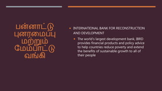 பன்னாட்டு
புனரமைப்பு
ைற்றும்
மைம்பாட்டு
வங்கி
 INTERNATIONAL BANK FOR RECONSTRUCTION
AND DEVELOPMENT
 The world’s largest development bank, IBRD
provides financial products and policy advice
to help countries reduce poverty and extend
the benefits of sustainable growth to all of
their people
 