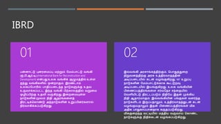 IBRD
பன்ைாட்டு புைரனைப்பு ைற்றும் மைம்பாட்டு வங்கி
(ஐ.பி.ஆர்.டி) (International Bank for Reconstruction and
Development) என்பது உலக வங்கிக் குழுைத்தில் உள்ள
ஐந்து வங்கிகளில் ஒன்றாகும். இரண்டாம்
உலகப்மபாரில் பாதிப்பனடந்த நாடுகளுக்கு உதவ
உருவாக்கப்பட்ட இந்த வங்கி பிற்காலத்தில் வறுனை
ஒழிப்பிற்கு உதவி வருகிறது. இனறனையுள்ள
நாடுகளின் மூலம் நிதி ஆதரங்கனளத்
திரட்டிக்ககாண்டு அந்நாடுகளின் உறுப்பிைர்களால்
நிர்வாகிக்கப்படுகிறது.
01
இவ்வங்கி அரசாங்கத்திற்கும், கபாதுத்துனற
நிறுவைத்திற்கு அரசு உத்திரவாதத்தின்
அடிப்பனடயில் கடன் வழங்குகிறது. 187 உறுப்பு
நாடுகளின் மைம்பாட்டுக்காக கூட்டுறவு
அடிப்பனடயில் இயங்குகிறது. உலக வங்கியின்
பினணப்பத்திரங்கனள சர்வமதச சந்னதயில்
கவளியிட்டு திரட்டப்படும் நிதிமய இதன் முக்கிய
நிதி ஆதாரைாகும். இவ்வங்கியின் பங்குகள் வளர்ந்த
நாடுகளிடம் இருப்பதாலும், உத்திரவாதத்துடன் கடன்
வழங்குவதாலும் இதன் பினணப்பத்திரங்கள் ைிக
அதிக பாதுகாப்பாைதாக கருதப்படுகிறது.
ைிககுனறந்த வட்டியில் ைத்திய வருவாய் ககாண்ட
நாடுகளுக்கு நிதிக்கடன் வழங்கப்படுகிறது.
02
 