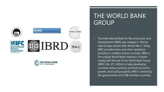 THE WORLD BANK
GROUP
 The International Bank for Reconstruction and
Development (IBRD) was created in 1944 to
help Europe rebuild after World War II. Today,
IBRD provides loans and other assistance
primarily to middle income countries. IBRD is
the original World Bank institution. It works
closely with the rest of the World Bank Group
(IBRD, IDA, IFC, MIGA) to help developing
countries reduce poverty, promote economic
growth, and build prosperity. IBRD is owned by
the governments of its 188 member countries.
 