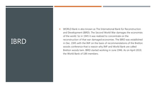 IBRD
 WORLD Bank is also known as The International Bank for Reconstruction
and Development (IBRD). The Second World War damages the economies
of the world. So in 1945 it was realized to concentrate on the
reconstruction of that war damaged economies. The IBRD was established
in Dec. 1945 with the IMF on the basis of recommendations of the Bretton
woods conference that is reason why IMF and World Bank are called
Bretton woods twin. IBRD started working in June 1946. As on April 2019;
the World Bank of 189 members.
 