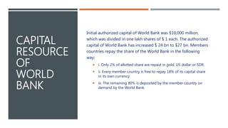 CAPITAL
RESOURCE
OF
WORLD
BANK
Initial authorized capital of World Bank was $10,000 million,
which was divided in one lakh shares of $ 1 each. The authorized
capital of World Bank has increased $ 24 bn to $27 bn. Members
countries repay the share of the World Bank in the following
way:
 i. Only 2% of allotted share are repaid in gold, US dollar or SDR.
 ii. Every member country is free to repay 18% of its capital share
in its own currency
 iii. The remaining 80% is deposited by the member country on
demand by the World Bank.
 
