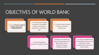 OBJECTIVES OF WORLD BANK:
i. To provide long term capital to
members countries for
reconstruction and
ii. To induce long term capital
investment for assuring BOP
equilibrium and balanced
development of international
trade
iii. To promote capital investment
in members countries by
following ways
a. To provide guarantee on
private loans or capital investment
b. If capital is not available even
after providing guarantee, then
IBRD provides loans for
productive activities on
considerate conditions.
iv. To ensure the implementation
of development projects so as to
bring about a smooth
transference from a war time to
peace economy.
 