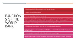 FUNCTION
S OF THE
WORLD
BANK
To assist in the reconstruction & development of its member countries.
To promote private foreign investment.
To promote balanced growth of international trade.
The institutions provides a combination of financial resources, Knowledge and technical services, and strategic
advice to developing countries, including middle income and credit worthy lower income countries.
Support long-term human and social development that private creditors don not finance.
To bring about a smooth transition from a war time economy to peace time economy.
Preserves borrower's financial strength by providing support in times of crises, when poor people are most
adversely affected.
Creates a favorable investment climate to catalyze the provision of private capital
Facilitates access to financial markets often at more favorable terms than members can achieve on their own.
 