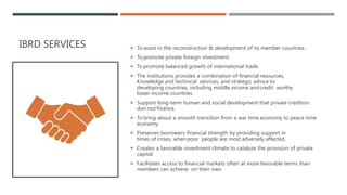 IBRD SERVICES  To assist in the reconstruction & development of its member countries.
 To promote private foreign investment.
 To promote balanced growth of international trade.
 The institutions provides a combination of financial resources,
Knowledge and technical services, and strategic advice to
developing countries, including middle income andcredit worthy
lower income countries.
 Support long-term human and social development that private creditors
don not finance.
 To bring about a smooth transition from a war time economy to peace time
economy.
 Preserves borrowers financial strength by providing support in
times of crises, when poor people are most adversely affected.
 Creates a favorable investment climate to catalyze the provision of private
capital
 Facilitates access to financial markets often at more favorable terms than
members can achieve on their own.
 