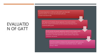 EVALUATIO
N OF GATT
The General Agreement on Tariffs and Trade (GATT) was a free trade
agreement between 23 countries that eliminated tariffs and
increased international trade.
GATT grew out of the Bretton Woods Agreement. The summit at Bretton
Woods also created the World Bank and the International Monetary Fund to
coordinate global growth.
The 50 countries that started negotiations wanted it to be an agency within
the United Nations that would create rules, not just on trade, but also
employment, commodity agreements, business practices, foreign direct
investment, and services.
As the first worldwide multilateral free trade agreement, GATT governed a
significant portion of international trade between January 1, 1948 and
January 1, 1995.﻿
 