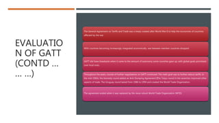 EVALUATIO
N OF GATT
(CONTD …
… …)
The General Agreement on Tariffs and Trade was a treaty created after World War II to help the economies of countries
affected by the war.
With countries becoming increasingly integrated economically, war between member countries dropped.
GATT did have drawbacks when it came to the amount of autonomy some countries gave up, with global goals prioritized
over local ones.
Throughout the years, rounds of further negotiations on GATT continued. The main goal was to further reduce tariffs. In
the mid-1960s, the Kennedy round added an Anti-Dumping Agreement.﻿The Tokyo round in the seventies improved other
aspects of trade. The Uruguay round lasted from 1986 to 1994 and created the World Trade Organization.
The agreement ended when it was replaced by the more robust World Trade Organization (WTO)
 