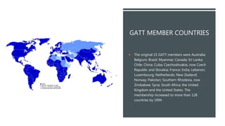 GATT MEMBER COUNTRIES
 The original 23 GATT members were Australia;
Belgium; Brazil; Myanmar; Canada; Sri Lanka;
Chile; China; Cuba; Czechoslovakia, now Czech
Republic and Slovakia; France; India; Lebanon;
Luxembourg; Netherlands; New Zealand;
Norway; Pakistan; Southern Rhodesia, now
Zimbabwe; Syria; South Africa; the United
Kingdom and the United States. The
membership increased to more than 128
countries by 1994.
 