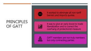 PRINCIPLES
OF GATT
It worked to eliminate all non-tariff
barriers and imports quotas.
It was to give an early boost to trade
liberalization and to correct the
overhang of protectionist measure
GATT members are not truly members
but only contracting parties.
 