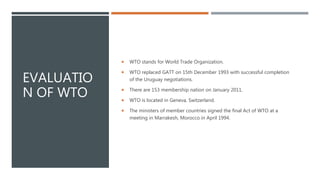 EVALUATIO
N OF WTO
 WTO stands for World Trade Organization.
 WTO replaced GATT on 15th December 1993 with successful completion
of the Uruguay negotiations.
 There are 153 membership nation on January 2011.
 WTO is located in Geneva, Switzerland.
 The ministers of member countries signed the final Act of WTO at a
meeting in Marrakesh, Morocco in April 1994.
 