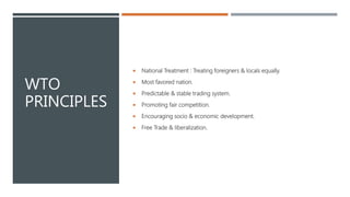 WTO
PRINCIPLES
 National Treatment : Treating foreigners & locals equally.
 Most favored nation.
 Predictable & stable trading system.
 Promoting fair competition.
 Encouraging socio & economic development.
 Free Trade & liberalization.
 