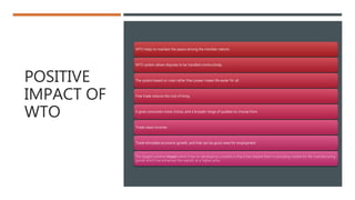 POSITIVE
IMPACT OF
WTO
WTO helps to maintain the peace among the member nations.
WTO system allows disputes to be handled constructively.
The system based on rules rather than power makes life easier for all.
Free trade reduces the cost of living.
It gives consumers more choice, and a broader range of qualities to choose from.
Trade raises incomes
Trade stimulates economic growth, and that can be good news for employment
The biggest positive impact which it has on developing countries is that it has helped them in providing market for the manufacturing
goods which has enhanced the exports at a higher price.
 