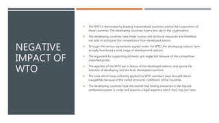 NEGATIVE
IMPACT OF
WTO
 The WTO is dominated by leading industrialized countries and by the corporation of
these countries. The developing countries have a less say In this organization.
 The developing countries have fewer human and technical resources and therefore
not able to withstand the competitions from developed natons.
 Through the various agreements signed under the WTO ,the developing nations have
actually foreclosed a wide range of development options.
 The argument for supporting domestic got neglected because of the competitive
imported goods .
 The agendas of the WTO are in favour of the developed nations, and ignore the
interests of developing and the least developed countries.
 The rules which have uniformly applied on WTO members have brought about
inequalities because of the varied economic conditions of the countries.
 The developing countries have discovered that finding resources in the dispute
settlement system is costly and requires a legal expertise which they may not have.
 