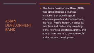 ASIAN
DEVELOPMENT
BANK
 The Asian Development Bank (ADB)
was established as a financial
institution that would support
economic growth and cooperation in
the Asia - Pacific Region. It assist its
members and partners by providing
loans, technical assistance, grants, and
equity investments to promote social
and economic development.
 