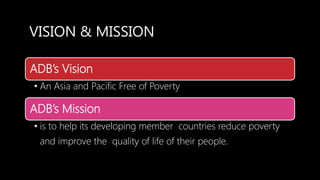 VISION & MISSION
ADB’s Vision
• An Asia and Pacific Free of Poverty
ADB’s Mission
• is to help its developing member countries reduce poverty
and improve the quality of life of their people.
 