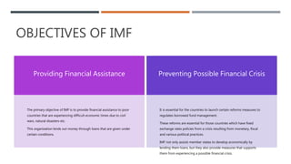 OBJECTIVES OF IMF
Providing Financial Assistance
The primary objective of IMF is to provide financial assistance to poor
countries that are experiencing difficult economic times due to civil
wars, natural disasters etc.
This organization lends out money through loans that are given under
certain conditions.
Preventing Possible Financial Crisis
It is essential for the countries to launch certain reforms measures to
regulates borrowed fund management.
These reforms are essential for those countries which have fixed
exchange rates policies from a crisis resulting from monetary, fiscal
and various political practices.
IMF not only assists member states to develop economically by
lending them loans, but they also provide measures that supports
them from experiencing a possible financial crisis.
 