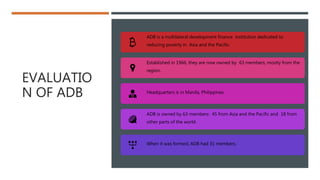 EVALUATIO
N OF ADB
ADB is a multilateral development finance institution dedicated to
reducing poverty in Asia and the Pacific.
Established in 1966, they are now owned by 63 members, mostly from the
region.
Headquarters is in Manila, Philippines
ADB is owned by 63 members: 45 from Asia and the Pacific and 18 from
other parts of the world.
When it was formed, ADB had 31 members.
 