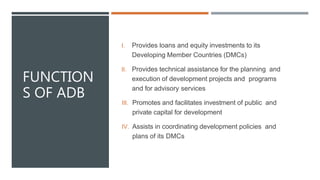 FUNCTION
S OF ADB
I. Provides loans and equity investments to its
Developing Member Countries (DMCs)
II. Provides technical assistance for the planning and
execution of development projects and programs
and for advisory services
III. Promotes and facilitates investment of public and
private capital for development
IV. Assists in coordinating development policies and
plans of its DMCs
 