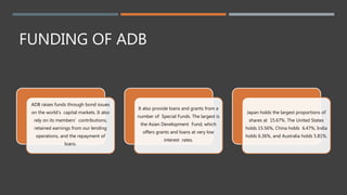 FUNDING OF ADB
ADB raises funds through bond issues
on the world's capital markets. It also
rely on its members' contributions,
retained earnings from our lending
operations, and the repayment of
loans.
It also provide loans and grants from a
number of Special Funds. The largest is
the Asian Development Fund, which
offers grants and loans at very low
interest rates.
Japan holds the largest proportions of
shares at 15.67%. The United States
holds 15.56%, China holds 6.47%, India
holds 6.36%, and Australia holds 5.81%.
 