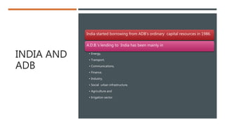 INDIA AND
ADB
India started borrowing from ADB’s ordinary capital resources in 1986.
A.D.B.’s lending to India has been mainly in
• Energy,
• Transport,
• Communications,
• Finance,
• Industry,
• Social urban infrastructure,
• Agriculture and
• Irrigation sector.
 