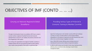 OBJECTIVES OF IMF (CONTD … … …)
Carrying out National, Regional & Global
Surveillance
Through a formal system known as surveillance, IMF tries to review a
country’s policies, regional and global financial and economic
developments to ensure its own stability and prevent a financial crisis
from happening in their system.
By so doing, this organization encourages all member countries to
establish policies that stirs up economic growth as well as polices
which fosters living standards of the locals in a particular state.
Providing Various Types of Financial &
Economic Training to Member Countries
Apart from lending loans to the member countries, IMF trains individual
countries on various monetary habits to avoid rampant inflation,
disequilibrium in the balance of payments and other financial crises, which
affect most countries having ‘struggling’ economies.
Since, 1950s, IMF has been offering various training courses on
international economics and on balance of payments statistics.
In 1964, the IMF Institute was founded to foster these training activities
allowing various countries to take advantage of good money
management habits.
 