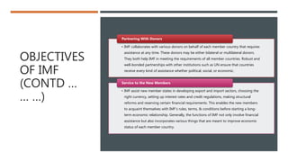 OBJECTIVES
OF IMF
(CONTD …
… …)
• IMF collaborates with various donors on behalf of each member country that requires
assistance at any time. These donors may be either bilateral or multilateral donors.
They both help IMF in meeting the requirements of all member countries. Robust and
well-bonded partnerships with other institutions such as UN ensure that countries
receive every kind of assistance whether political, social, or economic.
Partnering With Donors
• IMF assist new member states in developing export and import sectors, choosing the
right currency, setting up interest rates and credit regulations, making structural
reforms and reserving certain financial requirements. This enables the new members
to acquaint themselves with IMF’s rules, terms, & conditions before starting a long-
term economic relationship. Generally, the functions of IMF not only involve financial
assistance but also incorporates various things that are meant to improve economic
status of each member country.
Service to the New Members
 