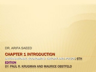 CHAPTER 1 INTRODUCTION
INTERNATIONAL ECONOMICS: THEORY AND POLICY, 6TH
EDITION
BY: PAUL R. KRUGMAN AND MAURICE OBSTFELD
DR. ARIFA SAEED
 