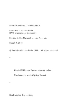INTERNATIONAL ECONOMICS
Francisco L. Rivera-Batiz
BAU International University
Section 6. The National Income Accounts
March 7, 2018
@ Francisco Rivera-Batiz 2018. All rights reserved
*
Graded Midterms Exams returned today.
No class next week (Spring Break).
*
Readings for this section:
 