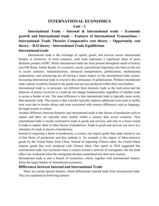 INTERNATIONAL ECONOMICS
                                   Unit – 1
      International Trade - Internal & International trade – Economic
growth and International trade – Features of International Transactions –
International Trade Theories Comparative cost theory – Opportunity cost
theory – H.O theory - International Trade Equilibrium
International trade
        International trade is the exchange of capital, goods, and services across international
borders or territories. In most countries, such trade represents a significant share of gross
domestic product (GDP). While international trade has been present throughout much of history
(see Silk Road, Amber Road), it’s economic, social, and political importance has been on the rise
in recent centuries. Industrialization, advanced transportation, globalization, multinational
corporations, and outsourcing are all having a major impact on the international trade system.
Increasing international trade is crucial to the continuance of globalization. Without international
trade, nations would be limited to the goods and services produced within their own borders.
International trade is, in principle, not different from domestic trade as the motivation and the
behavior of parties involved in a trade do not change fundamentally regardless of whether trade
is across a border or not. The main difference is that international trade is typically more costly
than domestic trade. The reason is that a border typically imposes additional costs such as tariffs,
time costs due to border delays and costs associated with country differences such as language,
the legal system or culture.
Another difference between domestic and international trade is that factors of production such as
capital and labor are typically more mobile within a country than across countries. Thus
international trade is mostly restricted to trade in goods and services, and only to a lesser extent
to trade in capital, labor or other factors of production. Trade in goods and services can serve as a
substitute for trade in factors of production.
Instead of importing a factor of production, a country can import goods that make intensive use
of that factor of production and thus embody it. An example is the import of labor-intensive
goods by the United States from China. Instead of importing Chinese labor, the United States
imports goods that were produced with Chinese labor. One report in 2010 suggested that
international trade was increased when a country hosted a network of immigrants, but the trade
effect was weakened when the immigrants became assimilated into their new country.
International trade is also a branch of economics, which, together with international finance,
forms the larger branch of international economics.
Differences between Internal and International Trade
   There are certain special features, which differentiate internal trade from international trade.
They are explained as following manner:
 